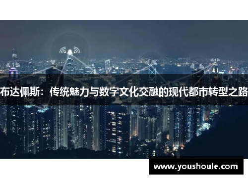 布达佩斯:传统魅力与数字文化交融的现代都市转型之路 布达佩斯:传统魅力与数字文化交融的现代都市转型之路