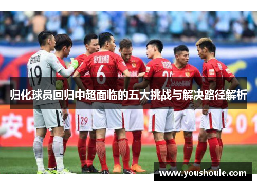 归化球员回归中超面临的五大挑战与解决路径解析 归化球员回归中超面临的五大挑战与解决路径解析